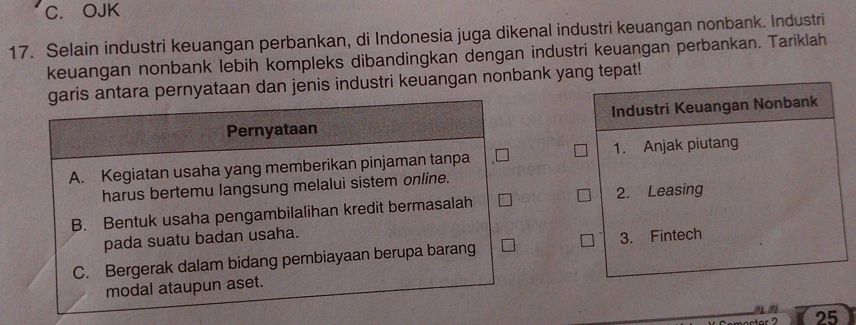 OJK
17. Selain industri keuangan perbankan, di Indonesia juga dikenal industri keuangan nonbank. Industri
keuangan nonbank lebih kompleks dibandingkan dengan industri keuangan perbankan. Tariklah
garis antara pernyataan dan jenis industri keuangan nonbank yang tepat!
Industri Keuangan Nonbank
Pernyataan
A. Kegiatan usaha yang memberikan pinjaman tanpa 1. Anjak piutang
harus bertemu langsung melalui sistem online.
2. Leasing
B. Bentuk usaha pengambilalihan kredit bermasalah
pada suatu badan usaha.
C. Bergerak dalam bidang pembiayaan berupa barang 3. Fintech
modal ataupun aset.
25