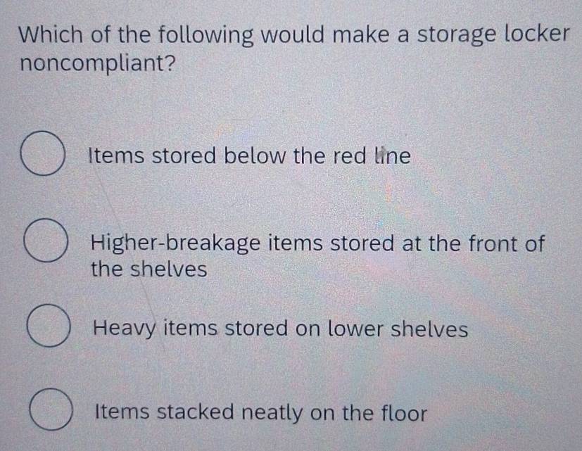 Which of the following would make a storage locker
noncompliant?
Items stored below the red line
Higher-breakage items stored at the front of
the shelves
Heavy items stored on lower shelves
Items stacked neatly on the floor