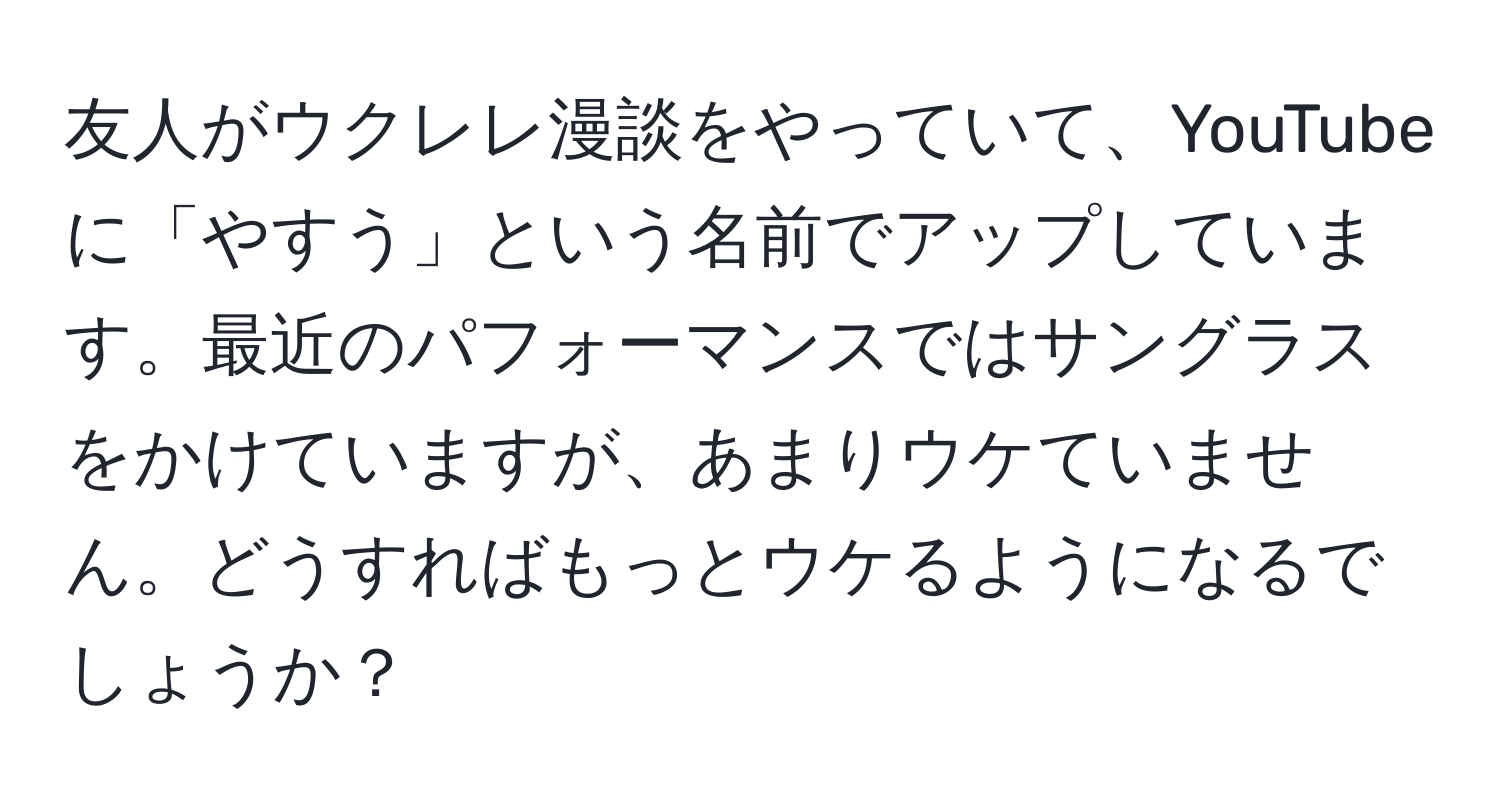 友人がウクレレ漫談をやっていて、YouTubeに「やすう」という名前でアップしています。最近のパフォーマンスではサングラスをかけていますが、あまりウケていません。どうすればもっとウケるようになるでしょうか？