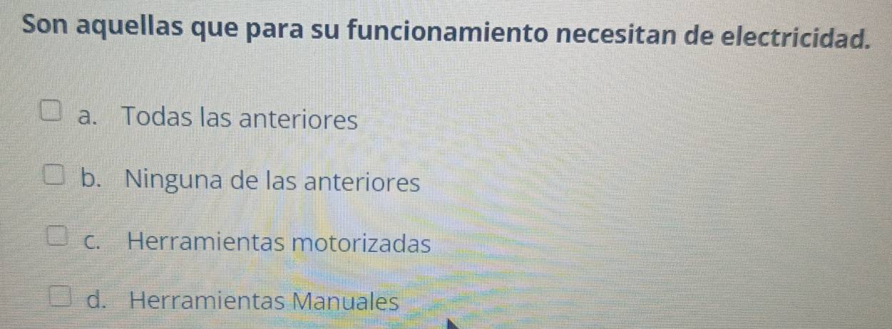 Son aquellas que para su funcionamiento necesitan de electricidad.
a. Todas las anteriores
b. Ninguna de las anteriores
c. Herramientas motorizadas
d. Herramientas Manuales