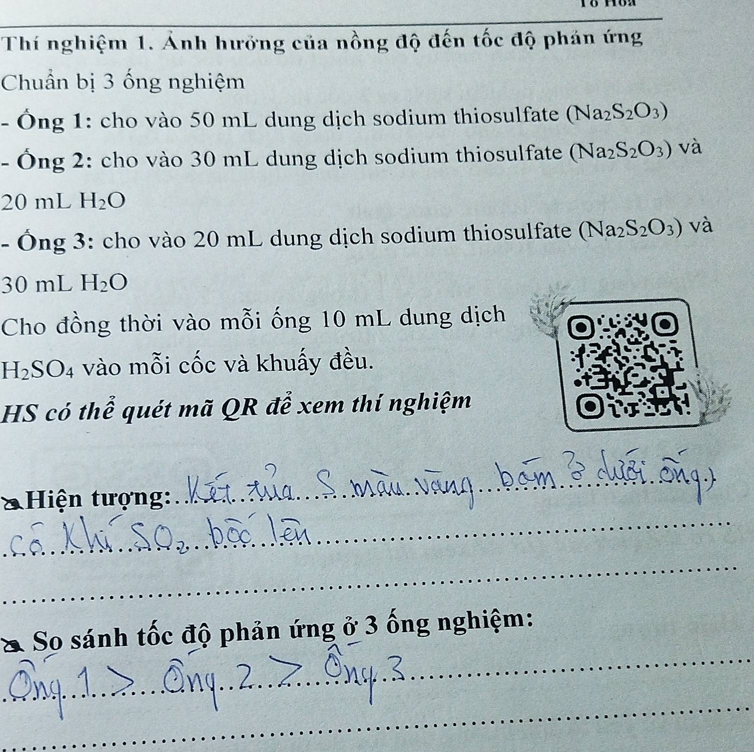 Thí nghiệm 1. Ảnh hướng của nồng độ đến tốc độ phán ứng 
Chuẩn bị 3 ống nghiệm 
- Ông 1: cho vào 50 mL dung dịch sodium thiosulfate (Na_2S_2O_3)
- Ông 2: cho vào 30 mL dung dịch sodium thiosulfate (Na_2S_2O_3) và
20 mL H_2O
- Ông 3: cho vào 20 mL dung dịch sodium thiosulfate (Na_2S_2O_3) và
30 mL H_2O
Cho đồng thời vào mỗi ống 10 mL dung dịch
H_2SO_4 vào mỗi cốc và khuấy đều. 
HS có thể quét mã QR để xem thí nghiệm 
_ 
* Hiện tượng: 
_ 
_ 
_ 
So sánh tốc độ phản ứng ở 3 ống nghiệm: 
_ 
_