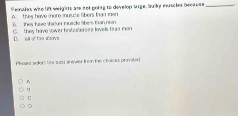 Females who lift weights are not going to develop large, bulky muscles because_
A. they have more muscle fibers than men
B. they have thicker muscle fibers than men
C. they have lower testosterone levels than men
D. all of the above
Please select the best answer from the choices provided.
A
B
C
D