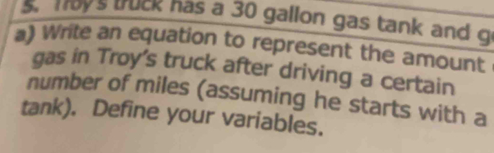 Toys truck nas a 30 gallon gas tank and g 
a) Write an equation to represent the amount 
gas in Troy's truck after driving a certain 
number of miles (assuming he starts with a 
tank). Define your variables.