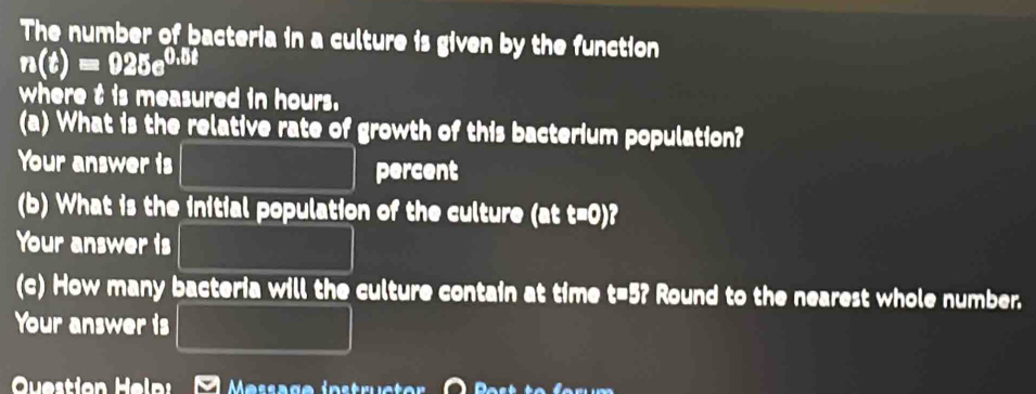 The number of bacteria in a culture is given by the function
n(t)=925e^(0.5t)
where t is measured in hours. 
(a) What is the relative rate of growth of this bacterium population? 
Your answer is percent 
(b) What is the initial population of the culture (att=0)
Your answer is □ * 100* 10^8
(c) How many bacteria will the culture contain at time t=5? Round to the nearest whole number. 
Your answer is 
Question Helni Message instrüctor