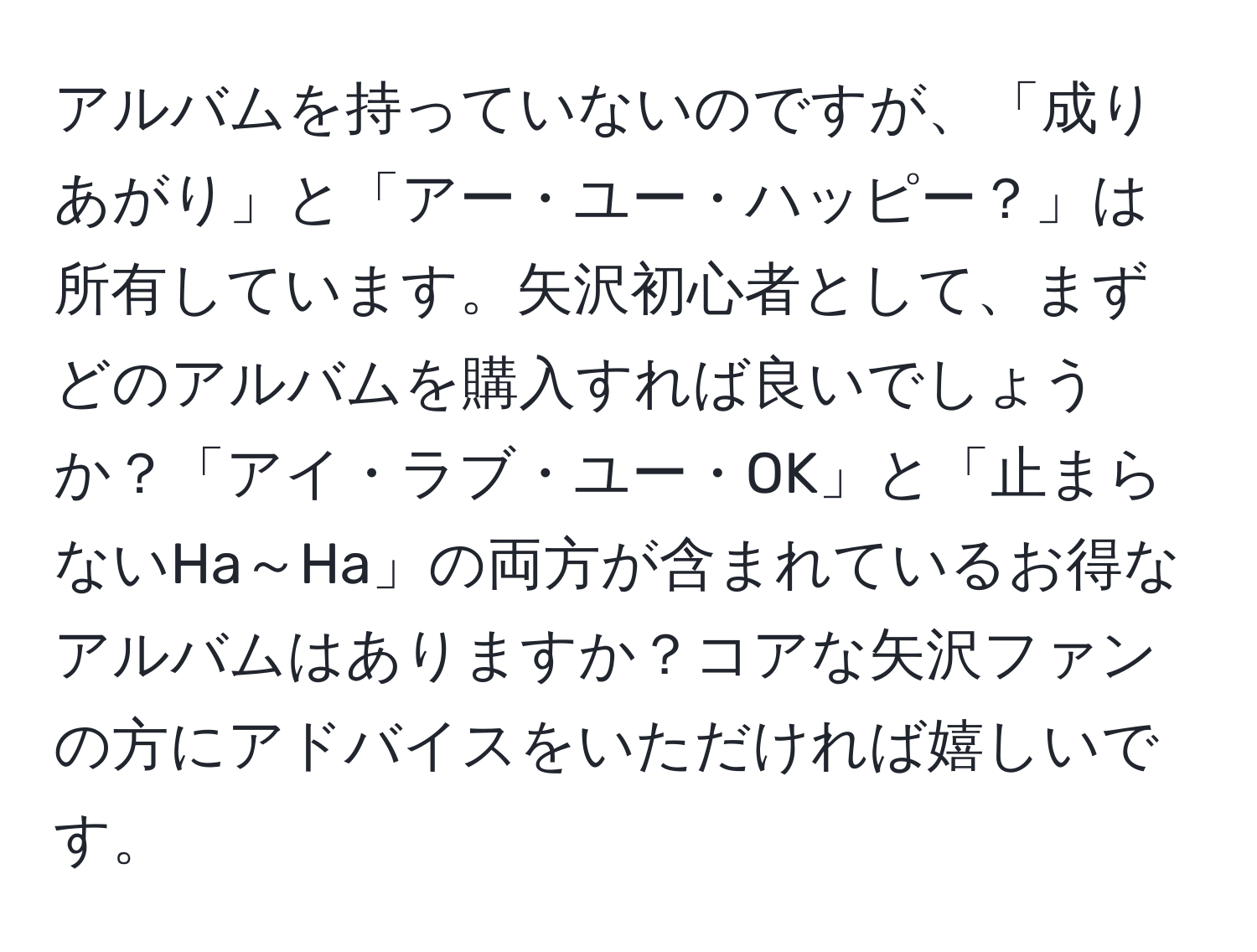 アルバムを持っていないのですが、「成りあがり」と「アー・ユー・ハッピー？」は所有しています。矢沢初心者として、まずどのアルバムを購入すれば良いでしょうか？「アイ・ラブ・ユー・OK」と「止まらないHa～Ha」の両方が含まれているお得なアルバムはありますか？コアな矢沢ファンの方にアドバイスをいただければ嬉しいです。