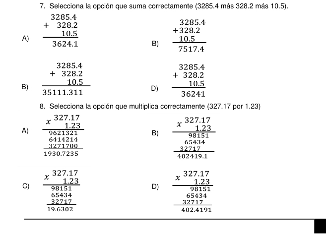 Selecciona la opción que suma correctamente (3285.4 más 328.2 más 10.5).
A) beginarrayr 3285.4 +328.2 10.5 hline 3624.1endarray beginarrayr 3285.4 +328.2 10.5 hline 7517.4endarray
B)
B) beginarrayr 3285.4 +328.2 10.5 hline 35111.311endarray beginarrayr 3285.4 +328.2 10.5 hline 36241endarray
D)
8. Selecciona la opción que multiplica correctamente (327.17 por 1.23)
A) beginarrayr 327.27.123 hline 9621321 6414214 hline 19307235endarray
B) beginarrayr _ * 327.17 123endarray beginarrayr 9854 6 324 hline 40241endarray endarray  hline endarray
C) beginarrayr 327.17 * 1.23 hline 98151 65434 hline 196302endarray beginarrayr _ x^(327,17) 123 hline 98151 65434 hline 4024191endarray
D)