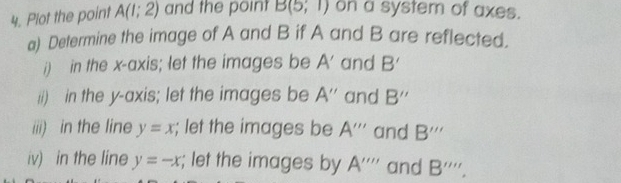 Plot the point A(1;2) and the point B(5,1) on a system of axes. 
a) Determine the image of A and B if A and B are reflected. 
i) in the x-axis; let the images be A' and B'
ii) in the y-axis; let the images be A'' and B''
iiii) in the line y=x; let the images be A''' and B'''
iv) in the line y=-x; let the images by A'''' and B'''',