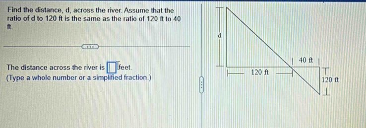 Find the distance, d, across the river. Assume that the 
ratio of d to 120 ft is the same as the ratio of 120 ft to 40
ft. 
The distance across the river is □ feet. 
(Type a whole number or a simplified fraction.)