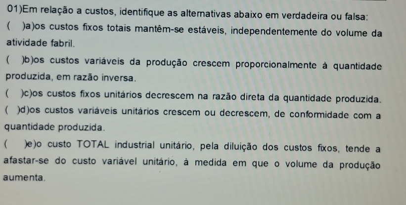 01)Em relação a custos, identifique as alternativas abaixo em verdadeira ou falsa: 
( )a)os custos fixos totais mantêm-se estáveis, independentemente do volume da 
atividade fabril. 
 b)os custos variáveis da produção crescem proporcionalmente à quantidade 
produzida, em razão inversa. 
 )c)os custos fixos unitários decrescem na razão direta da quantidade produzida. 
( )d)os custos variáveis unitários crescem ou decrescem, de conformidade com a 
quantidade produzida. 
( )e)o custo TOTAL industrial unitário, pela diluição dos custos fixos, tende a 
afastar-se do custo variável unitário, à medida em que o volume da produção 
aumenta.