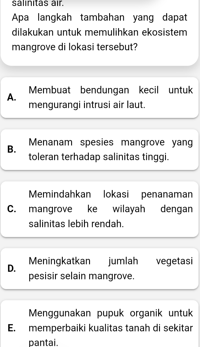 salınitas air.
Apa langkah tambahan yang dapat
dilakukan untuk memulihkan ekosistem
mangrove di lokasi tersebut?
Membuat bendungan kecil untuk
A.
mengurangi intrusi air laut.
Menanam spesies mangrove yang
B.
toleran terhadap salinitas tinggi.
Memindahkan lokasi penanaman
C. mangrove ke wilayah dengan
salinitas lebih rendah.
Meningkatkan jumlah vegetasi
D.
pesisir selain mangrove.
Menggunakan pupuk organik untuk
E. memperbaiki kualitas tanah di sekitar
pantai.