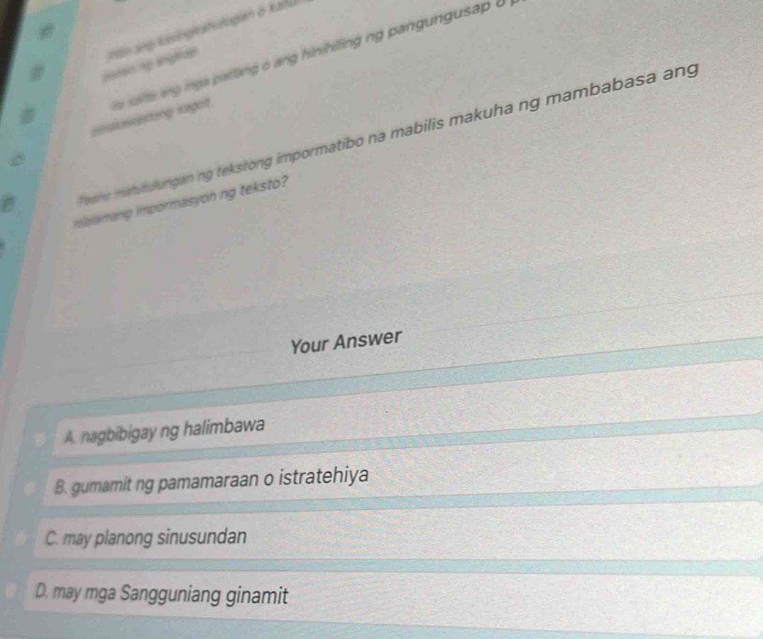 Htn ang Kasingkahulugian ö kafu
aie ag ig a patlang o ang hinihiling ng pangungusap . 
Bensering angliip
Haawating laget
wer matutulungan ng tekstong impormatibo na mabilis makuha ng mambabasa ang
malamang impormasyon ng teksto?
Your Answer
A. nagbibigay ng halimbawa
B. gumamit ng pamamaraan o istratehiya
C. may planong sinusundan
D. may mga Sangguniang ginamit