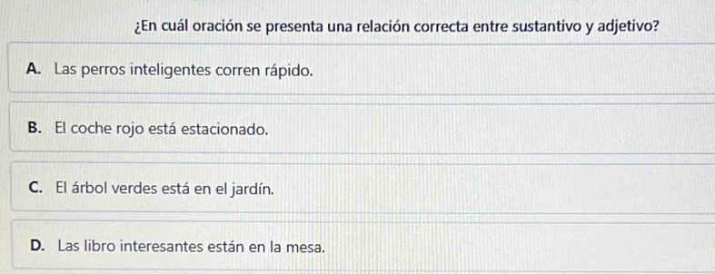 ¿En cuál oración se presenta una relación correcta entre sustantivo y adjetivo?
A. Las perros inteligentes corren rápido.
B. El coche rojo está estacionado.
C. El árbol verdes está en el jardín.
D. Las libro interesantes están en la mesa.