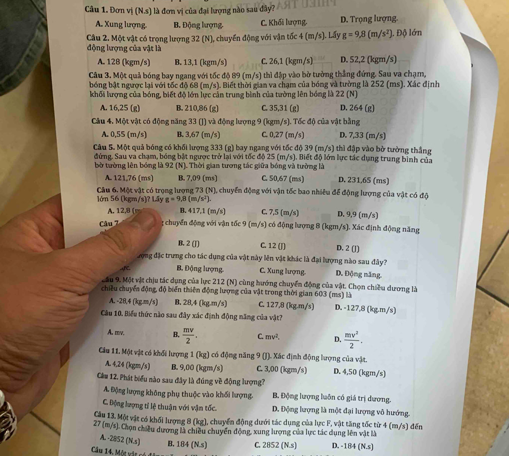 Đơn vị (N.s) là đơn vị của đại lượng nào sau đây?
A. Xung lượng. B. Động lượng. C. Khối lượng. D. Trọng lượng.
Câu 2. Một vật có trọng lượng 32 (N), chuyển động với vận tốc 4 (m/s). Lấy g=9,8(m/s^2) ). Độ lớn
động lượng của vật là
A. 128 (kgm/s) B. 13,1 (kgm/s) C. 26,1 (kgm/s) D. 52,2 (kgm/s)
Câu 3. Một quả bóng bay ngang với tốc độ 89 (m/s) thì đập vào bờ tường thẳng đứng. Sau va chạm,
bóng bật ngược lại với tốc độ 68 (m/s). Biết thời gian va chạm của bóng và tường là 252 (ms). Xác định
khối lượng của bóng, biết độ lớn lực cản trung bình của tường lên bóng là 22 (N)
A. 16,25 (g) B. 210,86 (g) C. 35,31 (g) D. 264 (g)
Câu 4. Một vật có động năng 33 (J) và động lượng 9 (kgm/s). Tốc độ của vật bằng
A. 0,55 (m/s) B. 3,67 (m/s) C. 0,27 (m/s) D. 7,33 (m/s)
Câu 5. Một quả bóng có khối lượng 333 (g) bay ngang với tốc độ 39 (m/s) thì đập vào bờ tường thẳng
đứng. Sau va chạm, bóng bật ngược trở lại với tốc độ 25 (m/s). Biết độ lớn lực tác dụng trung bình của
bờ tường lên bóng là 92 (N). Thời gian tương tác giữa bóng và tường là
A. 121,76 (ms) B. 7,09 (ms) C. 50,67 (ms) D. 231,65 (ms)
Câu 6. Một vật có trọng lượng 73 (N), chuyển động với vận tốc bao nhiêu để động lượng của vật có độ
lớn 56 (kgm/s)? Lấy g=9,8(m/s^2).
A. 12,8 ( B. 417,1 (m/s) C. 7,5 (m/s) D. 9,9 (m/s)
Câu 7 3 chuyển động với vận tốc 9 (m/s) có động lượng 8 (kgm/s). Xác định động năng
B. 2 (J) C. 12 (J) D. 2 (J)
Trợng đặc trưng cho tác dụng của vật này lên vật khác là đại lượng nào sau đây?
C. B. Động lượng. C. Xung lượng. D. Động năng.
âu 9. Một vật chịu tác dụng của lực 212 (N) cùng hướng chuyển động của vật. Chọn chiều dương là
chiều chuyển động, độ biến thiên động lượng của vật trong thời gian 603 (ms) là
A. -28,4 (kg.m/s) B. 28,4 (kg.m/s) C. 127,8 (kg.m/s) D. -127,8 (kg.m/s)
Câu 10. Biểu thức nào sau đây xác định động năng của vật?
A. mv. B.  mv/2 .
C. mv^2.
D.  mv^2/2 .
Câu 11. Một vật có khối lượng 1 (kg) có động năng 9 (J). Xác định động lượng của vật.
A. 4,24 (kgm/s) B. 9,00 (kgm/s) C. 3,00 (kgm/s) D. 4,50 (kgm/s)
Câu 12. Phát biểu nào sau đây là đúng về động lượng?
A. Động lượng không phụ thuộc vào khối lượng. B. Động lượng luôn có giá trị dương.
C. Động lượng tỉ lệ thuận với vận tốc. D. Động lượng là một đại lượng vô hướng.
Câu 13. Một vật có khối lượng 8 (kg), chuyển động dưới tác dụng của lực F, vật tăng tốc từ 4 (m/s) đến
27 (m/s). Chọn chiều dương là chiều chuyển động, xung lượng của lực tác dụng lên vật là
A. -2852 (N.s) B. 184 (N.s) C. 2852 (N.s) D. -184 (N.s)
Câu 14. Một vật có để