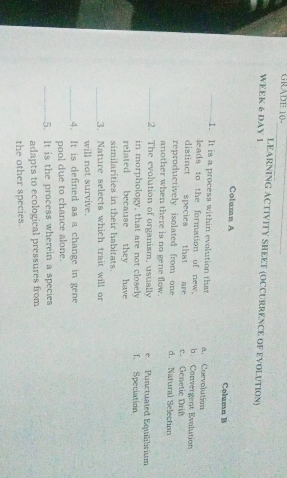 GRADE 10-_
_
LEARNING ACTIVITY SHEET (OCCURRENCE OF EVOLUTION)
WEEK 6 DAY 1
Column A
Column B
_1. It is a process within evolution that a. Coevolution
leads to the formation of new, b. Convergent Evolution
distinct species that are c. Genetic Drift
reproductively isolated from one d. Natural Selection
another when there is no gene flow.
_2. The evolution of organism, usually e. Punctuated Equilibrium
in morphology, that are not closely f. Speciation
related because they have
similarities in their habitats.
_3. Nature selects which trait will or
will not survive.
_4. It is defined as a change in gene
pool due to chance alone.
_5. It is the process wherein a species
adapts to ecological pressures from
the other species.