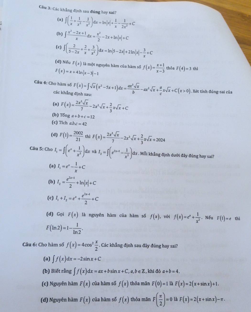 Các khẳng định sau đúng hay sai?
(a) ∈t ( 1/x + 1/x^2 - 1/x^3 )dx=ln |x|+ 1/x - 1/2x^2 +C
(b) ∈t  (x^2-2x+1)/x dx= x^2/2 -2x+ln |x|+C
(c) ∈t ( 2/5-2x + 2/x + 3/x^2 )dx=ln |5-2x|+2ln |x|- 3/x +C
(d) Nếu F(x) là một nguyên hàm của hàm số f(x)= (x+1)/x-3  thỏa F(4)=3 thì
F(x)=x+4ln |x-3|-1
Câu 4: Cho hàm số F(x)=∈t sqrt(x)(x^2-5x+1)dx= ax^3sqrt(x)/b -ax^2sqrt(x)+ a/c xsqrt(x)+C(x>0). Xét tính đúng-sai của
các khẳng định sau:
(a) F(x)= 2x^3sqrt(x)/7 -2x^2sqrt(x)+ 2/3 xsqrt(x)+C
(b) Tonga+b+c=12
(c) Tích a.b.c=42
(d) F(1)= 2002/21  thì F(x)= 2x^3sqrt(x)/7 -2x^2sqrt(x)+ 2/3 xsqrt(x)+2024
Câu 5: Cho I_1=∈t (e^x+ 1/x^2 )dx và I_2=∈t (e^(2x-1)- 1/x^2 )dx : . Mỗi khẳng định dưới đây đúng hay sai?
(a) I_1=e^x- 1/x +C
(b) I_2= (e^(2x-1))/2 +ln |x|+C
(c) I_1+I_2=e^x+ (e^(2x-1))/2 +C
(d) Gọi F(x) là nguyên hàm của hàm số f(x) ,với f(x)=e^x+ 1/x^2 . Nếu F(1)=e thì
F(ln 2)=1- 1/ln 2 .
Câu 6: Cho hàm số f(x)=4cos^2 x/2 . Các khẳng định sau đây đúng hay sai?
(a) ∈t f(x)dx=-2sin x+C
(b) Biết rằng ∈t f(x)dx=ax+bsin x+C,a,b∈ Z , khi đó a+b=4.
(c) Nguyên hàm F(x) của hàm số f(x) thỏa mãn F(0)=1 là F(x)=2(x+sin x)+1.
(d) Nguyên hàm F(x) của hàm số f(x) thỏa mãn F( π /2 )=0 là F(x)=2(x+sin x)-π .