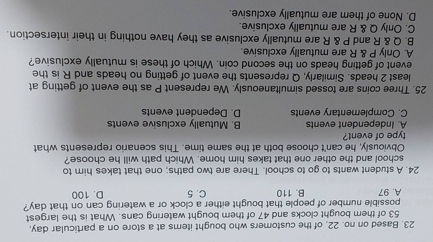 Based on no. 22, of the customers who bought items at a store on a particular day,
53 of them bought clocks and 47 of them bought watering cans. What is the largest
possible number of people that bought either a clock or a watering can on that day?
A. 97 B. 110 C. 5 D. 100
24. A student wants to go to school. There are two paths; one that takes him to
school and the other one that takes him home. Which path will he choose?
Obviously, he can't choose both at the same time. This scenario represents what
type of event?
A. Independent events B. Mutually exclusive events
C. Complementary events D. Dependent events
25. Three coins are tossed simultaneously. We represent P as the event of getting at
least 2 heads. Similarly, Q represents the event of getting no heads and R is the
event of getting heads on the second coin. Which of these is mutually exclusive?
A. Only P & R are mutually exclusive.
B. Q & R and P & R are mutually exclusive as they have nothing in their intersection.
C. Only Q & R are mutually exclusive.
D. None of them are mutually exclusive.