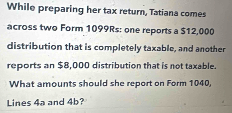 While preparing her tax return, Tatiana comes 
across two Form 1099Rs : one reports a $12,000
distribution that is completely taxable, and another 
reports an $8,000 distribution that is not taxable. 
What amounts should she report on Form 1040, 
Lines 4a and 4b?