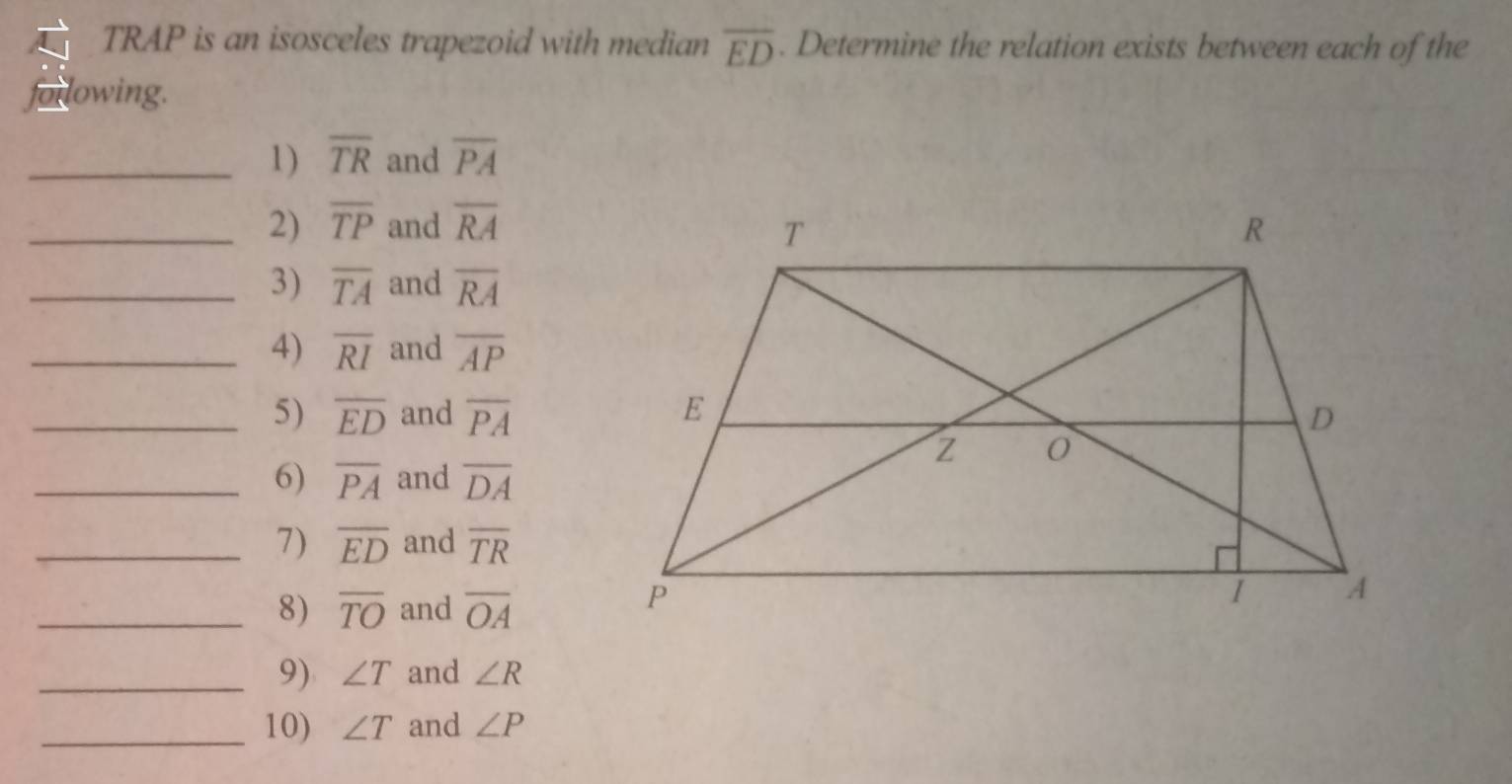 TRAP is an isosceles trapezoid with median overline ED. Determine the relation exists between each of the 
or lowing. 
_1) overline TR and overline PA
_2) overline TP and overline RA
_3) overline TA and overline RA
_4) overline RI and overline AP
_5) overline ED and overline PA
_6) overline PA and overline DA
_7) overline ED and overline TR
_8) overline TO and overline OA
_9) ∠ T and ∠ R
_10) ∠ T and ∠ P