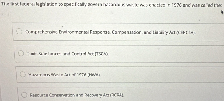 The first federal legislation to specifically govern hazardous waste was enacted in 1976 and was called the:
Comprehensive Environmental Response, Compensation, and Liability Act (CERCLA).
Toxic Substances and Control Act (TSCA).
Hazardous Waste Act of 1976 (HWA).
Resource Conservation and Recovery Act (RCRA).