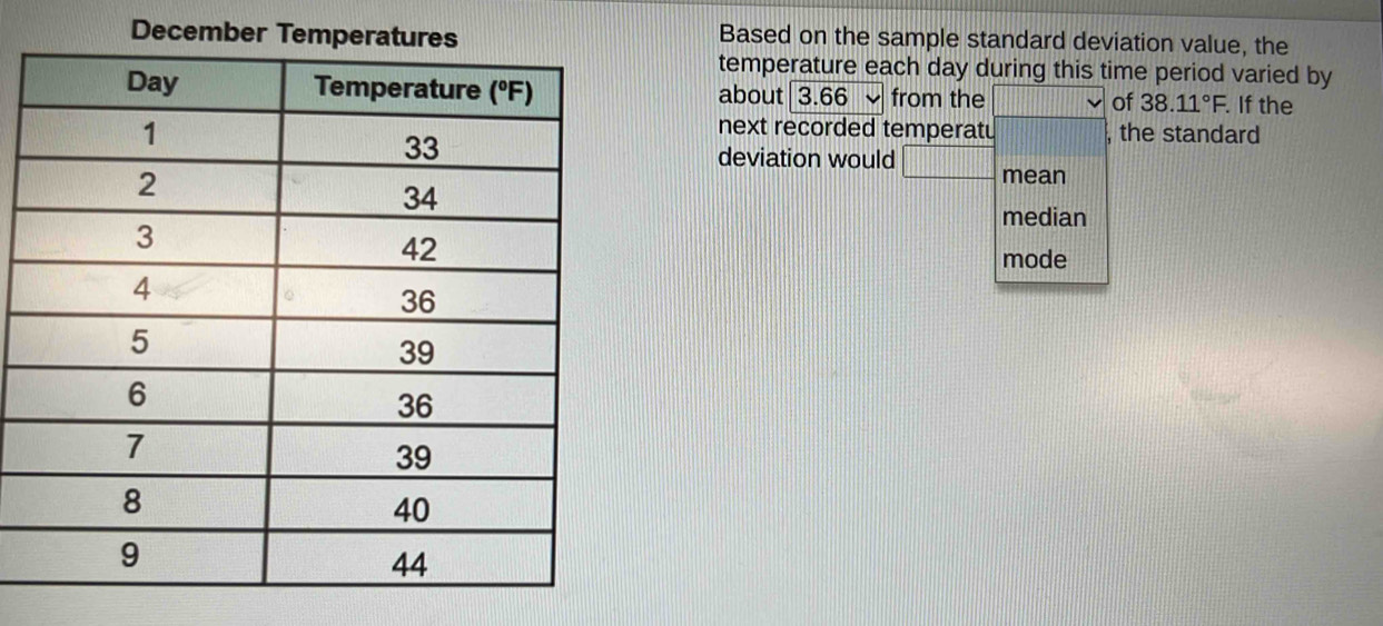 December TBased on the sample standard deviation value, the 
temperature each day during this time period varied by 
about |3.66 from the □ vee of 38.11°F. . If the 
next recorded temperatu .....|||| , the standard 
deviation would □ mean 
median 
mode