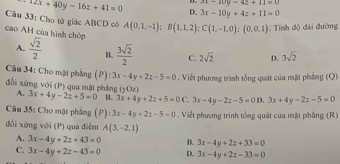 12x+40y-16z+41=0
D. 3x-10y-4z+11=0
D. 3x-10y+4z+11=0
Câu 33: Cho tử giác ABCD có A(0,1,-1); B(1,1,2); C(1,-1,0);(0,0,1). Tính độ dài đường
cao AH của hình chóp D. 3sqrt(2)
A.  sqrt(2)/2 
B.  3sqrt(2)/2 
C. 2sqrt(2)
Câu 34: Cho mặt phẳng (P): 3x-4y+2z-5=0. Viết phương trình tổng quát của mặt phẳng (Q)
đối xứng với (P) qua mặt phẳng (yOz) 3x+4y-2z-5=0
A. 3x+4y-2z+5=0 B. 3x+4y+2z+5=0 C. 3x-4y-2z-5=0 D.
Câu 35: Cho mặt phẳng (P): 3x-4y+2z-5=0. Viết phương trình tổng quát của mặt phẳng (R)
ối xứng với (P) qua điềm A(3,-2,1)
A. 3x-4y+2z+43=0
B. 3x-4y+2z+33=0
C. 3x-4y+2z-43=0
D. 3x-4y+2z-33=0