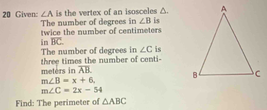 Given: ∠ A is the vertex of an isosceles △. 
The number of degrees in ∠ B is 
twice the number of centimeters
in overline BC. 
The number of degrees in ∠ C is 
three times the number of centi-
meters in overline AB.
m∠ B=x+6,
m∠ C=2x-54
Find: The perimeter of △ ABC