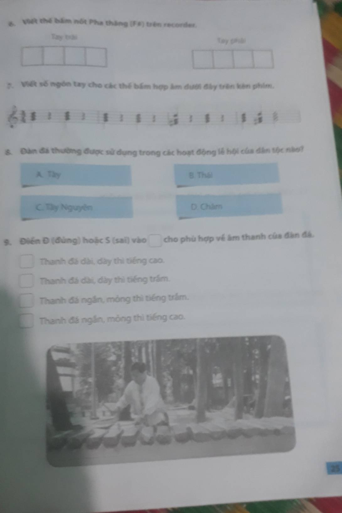 Viết thế bám nột Pha tháng (F#) trên recorder.
Tay trái
Tay (hài
7. Viết số ngón tay cho các thể bám hợp âm dưới đây trên kên phim.
3
8. Đàn đá thường được sử dụng trong các hoạt động lễ hội của dân tộc nàoi
A. Tày B. Thái
C. Tây Nguyên D. Châm
9. Điền Đ (đùng) hoặc S (sai) vào cho phù hợp về âm thanh của đàn đá.
Thanh đá dài, dày thì tiếng cao.
Thanh đá dài, dày thì tiếng trầm.
Thanh đá ngắn, mỏng thì tiếng trấm.
Thanh đá ngắn, mỏng thì tiếng cao.
25