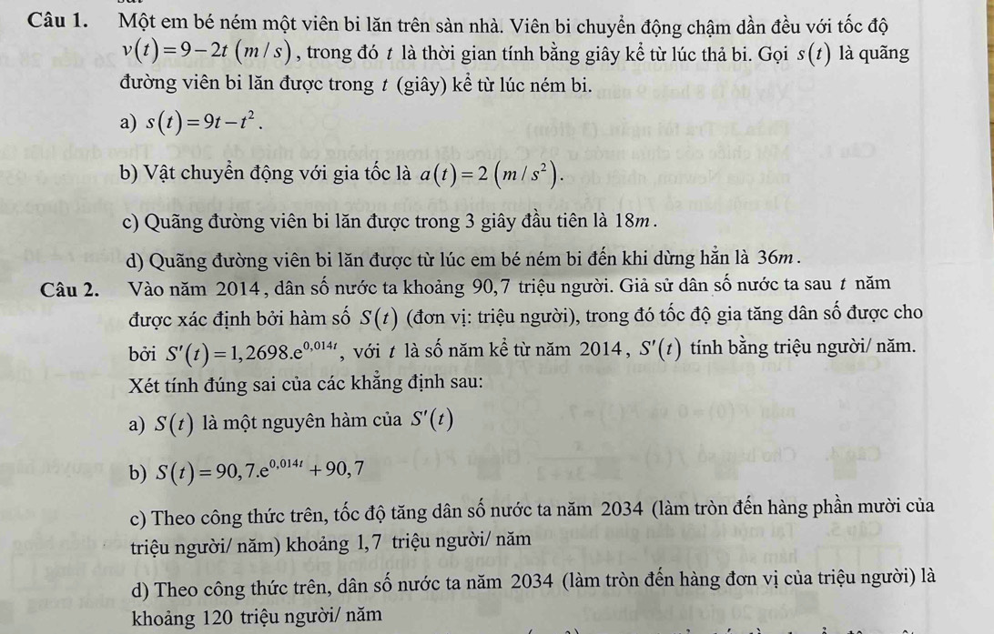 Một em bé ném một viên bi lăn trên sản nhà. Viên bi chuyển động chậm dần đều với tốc độ
v(t)=9-2t(m/s) , trong đó t là thời gian tính bằng giây kể từ lúc thả bi. Gọi s(t) là quãng
đường viên bi lăn được trong t (giây) kể từ lúc ném bi.
a) s(t)=9t-t^2.
b) Vật chuyển động với gia tốc là a(t)=2(m/s^2).
c) Quãng đường viên bi lăn được trong 3 giây đầu tiên là 18m.
d) Quãng đường viên bi lăn được từ lúc em bé ném bi đến khi dừng hẳn là 36m .
Câu 2. Vào năm 2014, dân số nước ta khoảng 90,7 triệu người. Giả sử dân số nước ta sau ≠ năm
được xác định bởi hàm số S(t) (đơn vị: triệu người), trong đó tốc độ gia tăng dân số được cho
bởi S'(t)=1,2698.e^(0,014t) , với t là số năm kể từ năm 2014, S'(t) tính bằng triệu người/ năm.
Xét tính đúng sai của các khẳng định sau:
a) S(t) là một nguyên hàm của S'(t)
b) S(t)=90,7.e^(0,014t)+90,7
c) Theo công thức trên, tốc độ tăng dân số nước ta năm 2034 (làm tròn đến hàng phần mười của
triệu người/ năm) khoảng 1, 7 triệu người/ năm
d) Theo công thức trên, dân số nước ta năm 2034 (làm tròn đến hàng đơn vị của triệu người) là
khoảng 120 triệu người/ năm