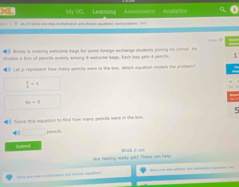 a My IXL Learning Assessment Analytics 
AA.14 Solve one-step multiplication and division equations: word problems (MV 
Video 6 
1) Brody is making welcome bags for some foreign exchange students joining his school. He 
divides a box of pencils evenly among 8 welcome bags. Each bag gets 4 pencils. 1 
I) Let p represent how many pencils were in the box. Which equation models the problem? Tin
 p/8 =4
00 
Smar sut of
4p=8
5 
3) Solve this equation to find how many pencils were in the box. 
() □ pencils 
Submit 
Work it out 
Not feeling ready yet? These can help: 
Salve one-step multiplication and division equations Solve one-step addition and subtraction equations: wer