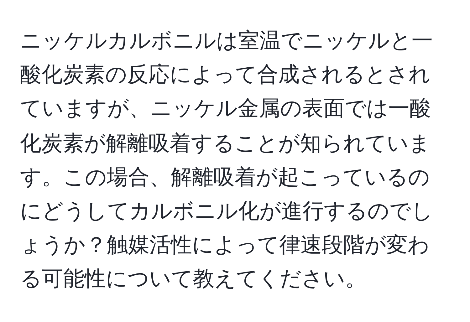 ニッケルカルボニルは室温でニッケルと一酸化炭素の反応によって合成されるとされていますが、ニッケル金属の表面では一酸化炭素が解離吸着することが知られています。この場合、解離吸着が起こっているのにどうしてカルボニル化が進行するのでしょうか？触媒活性によって律速段階が変わる可能性について教えてください。