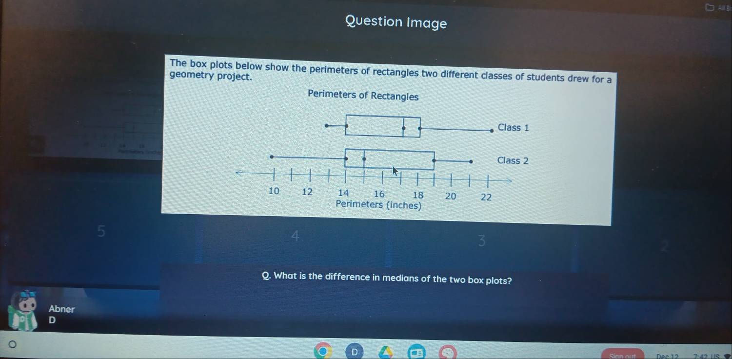 Question Image 
The box plots below show the perimeters of rectangles two different classes of students drew for a 
geometry project. 
Q. What is the difference in medians of the two box plots? 
Abner 
D