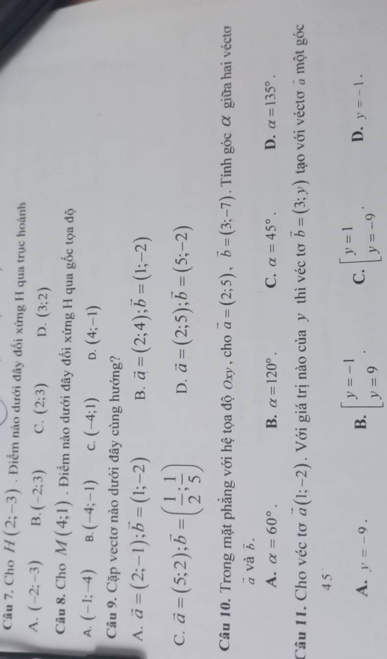 Cho H(2;-3). Điểm nào dưới đây đối xứng H qua trục hoành
A. (-2;-3) B. (-2:3) C. (2;3) D. (3;2)
Câu 8. Cho M(4;1). Điểm nào dưới đây đối xứng H qua gốc tọa độ
A. (-1;-4) B. (-4;-1) C. (-4;1) D. (4;-1)
Câu 9. Cặp vectơ nào dưới đây cùng hướng?
A. vector a=(2;-1); vector b=(1;-2) B. vector a=(2;4); vector b=(1;-2)
C. vector a=(5;2); vector b=( 1/2 ; 1/5 )
D. vector a=(2;5); vector b=(5;-2)
Câu 10. Trong mặt phẳng với hệ tọa độ Oxy , cho vector a=(2;5), vector b=(3;-7). Tính góc α giữa hai vécto
ā và vector b.
A. alpha =60°. B. alpha =120°. C. alpha =45°. D. alpha =135°. 
Câu 11. Cho véc tơ vector a(1;-2). Với giá trị nào của y thì véc tơ vector b=(3;y) tạo với véctơ a một góc
4 5
A. y=-9. 
C.
D.
B. beginarrayl y=-1 y=9endarray.. beginbmatrix y=1 y=-9endarray.. y=-1.