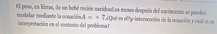 El peso, en libras, de un bebé recién nacidoaLos meses después del nacimiento se pueden 
modelar mediante la ecuación A=+7 l¿Qué es el?y-intersección de la ecuación y cuál es su 
interpretación en el contexto del problema?