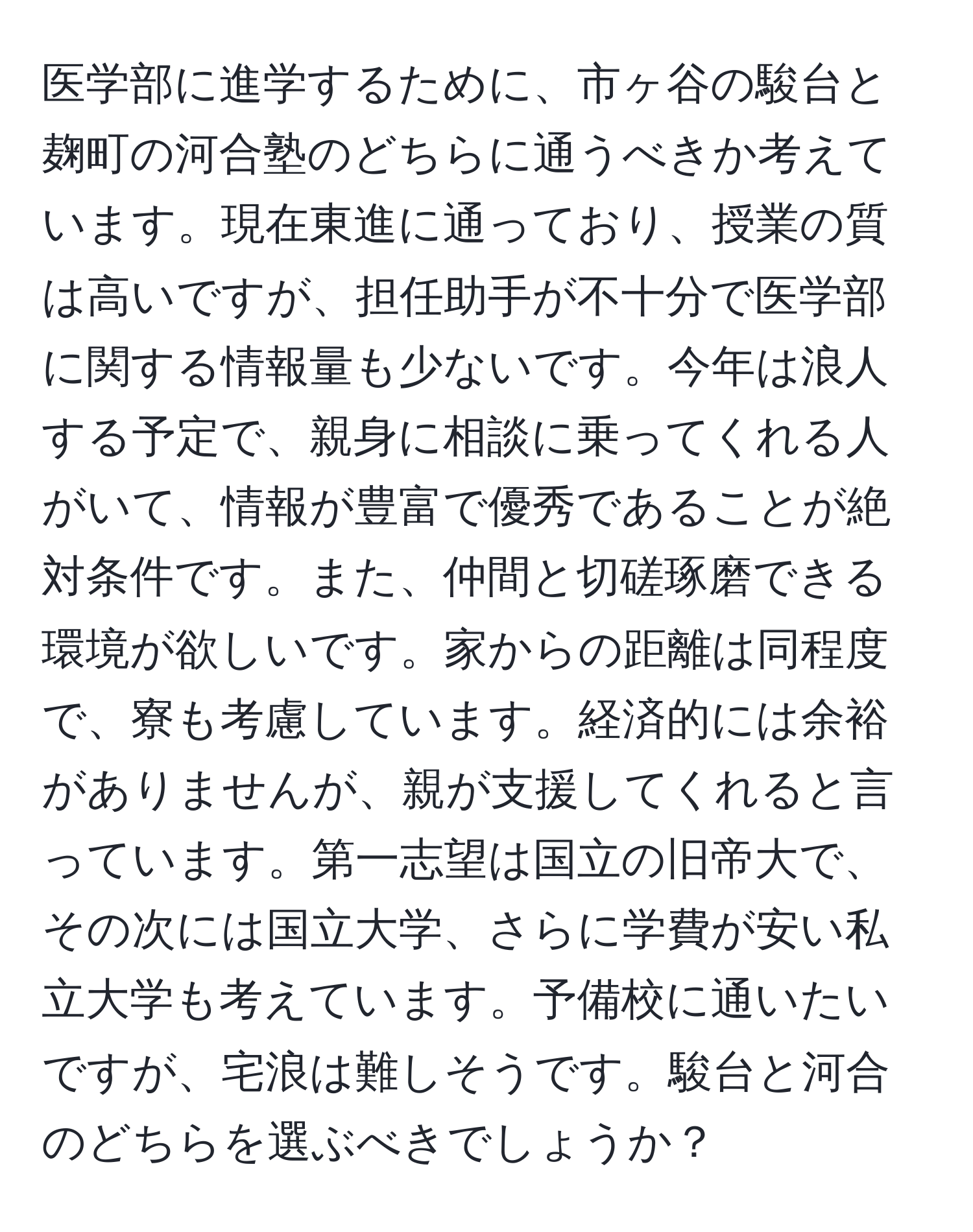 医学部に進学するために、市ヶ谷の駿台と麹町の河合塾のどちらに通うべきか考えています。現在東進に通っており、授業の質は高いですが、担任助手が不十分で医学部に関する情報量も少ないです。今年は浪人する予定で、親身に相談に乗ってくれる人がいて、情報が豊富で優秀であることが絶対条件です。また、仲間と切磋琢磨できる環境が欲しいです。家からの距離は同程度で、寮も考慮しています。経済的には余裕がありませんが、親が支援してくれると言っています。第一志望は国立の旧帝大で、その次には国立大学、さらに学費が安い私立大学も考えています。予備校に通いたいですが、宅浪は難しそうです。駿台と河合のどちらを選ぶべきでしょうか？