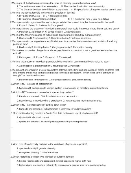 .Which one of the following expresses the index of diversity in a mathematical way?
A. The vastness or area of an ecosystem B. The species distribution in a community
C. The distance between two different ecosystems C. The population of a given species per unit area
:Which is the correct formula in calculating population density?
A. D= population/area B. D= popullation x area
C. D- number of runs/totall nonulation D. D= number of runs x total population
!.Which pertains to organisms that are no longer exist at the present time, but have existed in the past?
A. Exotic B. Extinct C. Endemic D. Endangered
Which pertains to the process of introducing unnatural chemicals that contaminate the air, soil, and seas?
A. Polllution B. Acidification C. Eutrophication D. Neutralization
:Which of the folllowing causes of extinction is directly brought about by human activity?
A. Gilaciation B. Overharvesting C. Cosmic radiation D. Volicanic eruptions
. Which pertains to the largest number of individuals in a species that an environment sustains for a long
period of time?
A. Biodiversity B. Limiting factor C. Carrying capacity D. Population density
".Which refers to species of organisms whose population is so low that it has a great tendency to become
extlinct?
A. Endangered B. Exotic C. Endemic D. Threatened
Which is the process of introducing unnatural chemicals that contaminate the air, soil, and seas?
A. Acidification B. Eutrophication C. Neutrallization D. Polllution
).The amount of sunlight in a forest ecosystem determines the kind and popullation of plants and trees that
could thrive and survive to maintain balance in the said ecosystem. Which refers to the "amount of
sunlight" as mentioned above?
A. biodiversity B. limiting factor C. carrying capacity D. population density
0.Which is NOT a cause of deforestation?
A. typhoons B. soill erosion C. kaingin system D. conversion of forests to agricultural lands
1.Which is NOT a common reason for a species to go extinct?
A. Random mutation in DNA B. Habitat loss and destruction
C. New disease is introduced to a popullation. D. New predators moving into an area.
2.Which is NOT a consequence of cutting down trees?
A. floods B. soill erosion C. eutrophication D. decrease in willdlife resources
3,Muro-ami is a fishing practice in South East Asia that makes use of which material?
A. dynamite B. electricall current
C. spears and arrows D. encircling net together with pounding devices
4.What type of biodiversity pertains to the variations of genes in a species?
A. species diversity B. genetic diversity
C. ecosystem diversity D. all of the above
5.Which factor has a tendency to increase population density?
A. limited food supply and diseases B. limited space and higher birth rate
C. higher death rate due to a callamity D. presence of a greater area for organisms to live