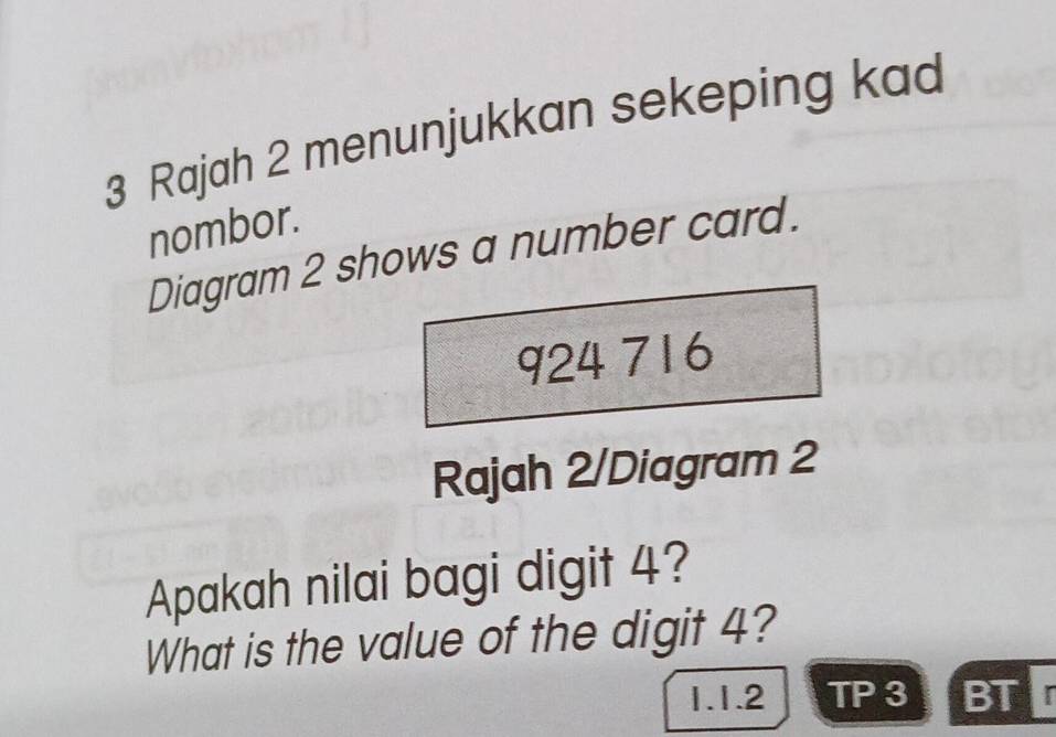 Rajah 2 menunjukkan sekeping kad 
nombor. 
Diagram 2 shows a number card.
924 716
Rajah 2/Diagram 2 
Apakah nilai bagi digit 4? 
What is the value of the digit 4? 
1.1.2 TP 3 BT