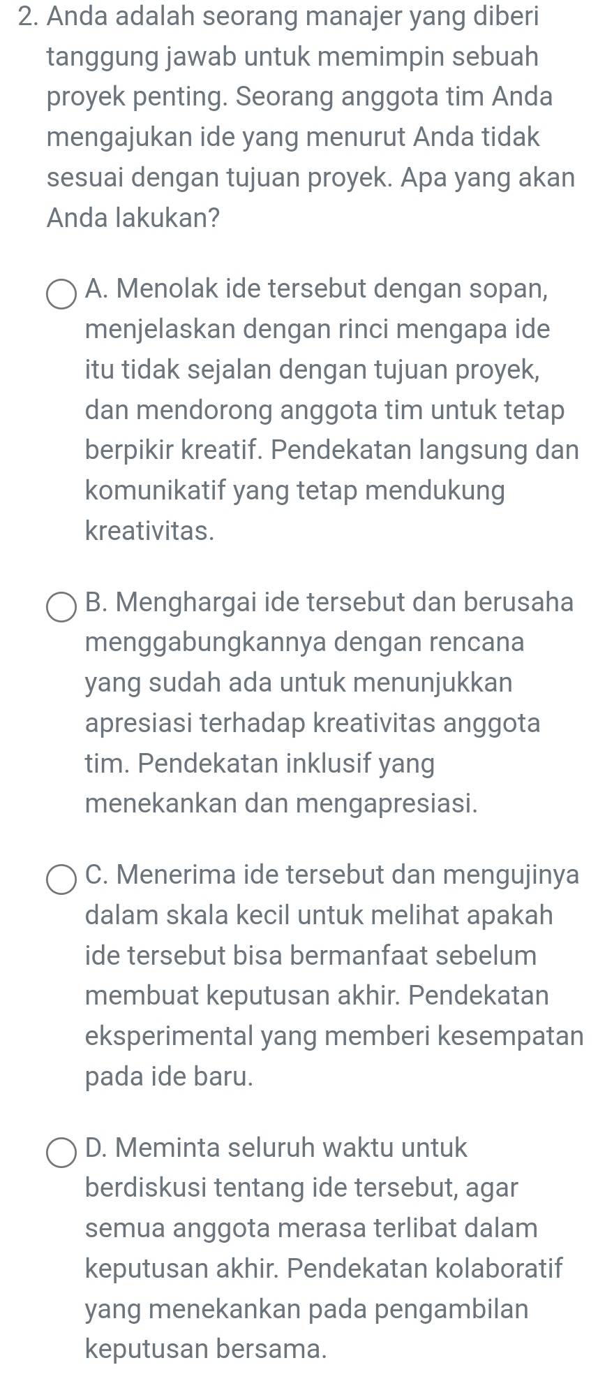 Anda adalah seorang manajer yang diberi
tanggung jawab untuk memimpin sebuah
proyek penting. Seorang anggota tim Anda
mengajukan ide yang menurut Anda tidak
sesuai dengan tujuan proyek. Apa yang akan
Anda lakukan?
A. Menolak ide tersebut dengan sopan,
menjelaskan dengan rinci mengapa ide
itu tidak sejalan dengan tujuan proyek,
dan mendorong anggota tim untuk tetap
berpikir kreatif. Pendekatan langsung dan
komunikatif yang tetap mendukung
kreativitas.
B. Menghargai ide tersebut dan berusaha
menggabungkannya dengan rencana
yang sudah ada untuk menunjukkan
apresiasi terhadap kreativitas anggota
tim. Pendekatan inklusif yang
menekankan dan mengapresiasi.
C. Menerima ide tersebut dan mengujinya
dalam skala kecil untuk melihat apakah
ide tersebut bisa bermanfaat sebelum
membuat keputusan akhir. Pendekatan
eksperimental yang memberi kesempatan
pada ide baru.
D. Meminta seluruh waktu untuk
berdiskusi tentang ide tersebut, agar
semua anggota merasa terlibat dalam
keputusan akhir. Pendekatan kolaboratif
yang menekankan pada pengambilan
keputusan bersama.