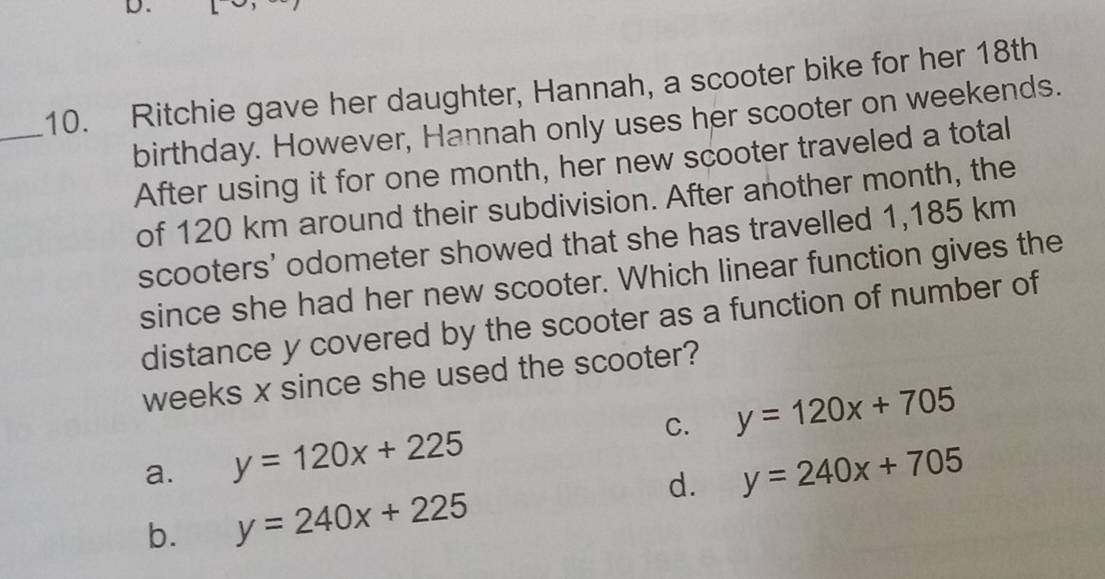 Ritchie gave her daughter, Hannah, a scooter bike for her 18th
birthday. However, Hannah only uses her scooter on weekends.
After using it for one month, her new scooter traveled a total
of 120 km around their subdivision. After another month, the
scooters' odometer showed that she has travelled 1,185 km
since she had her new scooter. Which linear function gives the
distance y covered by the scooter as a function of number of
weeks x since she used the scooter?
C. y=120x+705
a. y=120x+225 y=240x+705
b. y=240x+225
d.