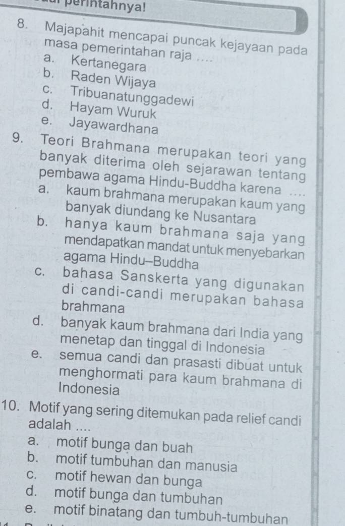 perintahnya!
8. Majapahit mencapai puncak kejayaan pada
masa pemerintahan raja ....
a. Kertanegara
b. Raden Wijaya
c. Tribuanatunggadewi
d. Hayam Wuruk
e. Jayawardhana
9. Teori Brahmana merupakan teori yang
banyak diterima oleh sejarawan tentang
pembawa agama Hindu-Buddha karena ...
a. kaum brahmana merupakan kaum yang
banyak diundang ke Nusantara
b. hanya kaum brahmana saja yang
mendapatkan mandat untuk menyebarkan
agama Hindu--Buddha
c. bahasa Sanskerta yang digunakan
di candi-candi merupakan bahasa
brahmana
d. banyak kaum brahmana dari India yang
menetap dan tinggal di Indonesia
e. semua candi dan prasasti dibuat untuk
menghormati para kaum brahmana di
Indonesia
10. Motif yang sering ditemukan pada relief candi
adalah ....
a. motif bunga dan buah
b. motif tumbuhan dan manusia
c. motif hewan dan bunga
d. motif bunga dan tumbuhan
e. motif binatang dan tumbuh-tumbuhan