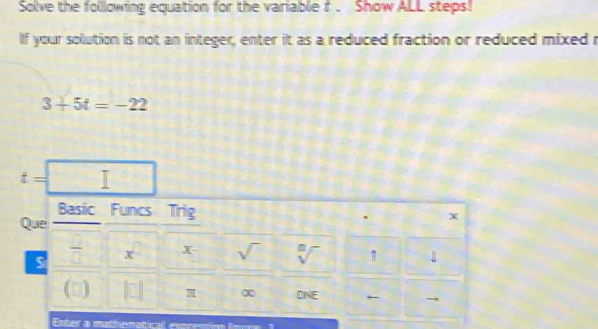 Solve the following equation for the variable f. Show ALL steps! 
If your solution is not an integer, enter it as a reduced fraction or reduced mixed r
3+5t=-22
t=
Basic Funcs Trig , X 
Que 
S  □ /□   x x sqrt() sqrt[□]() 1 1
π ∞ DNE · → 
Enter a matheratical expention fen