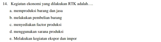 Kegiatan ekonomi yang dilakukan RTK adalah…
a. memproduksi barang dan jasa
b. melakukan pembelian barang
c. menyediakan factor produksi
d. menggunakan sarana produksi
e. Melakukan kegiatan ekspor dan impor