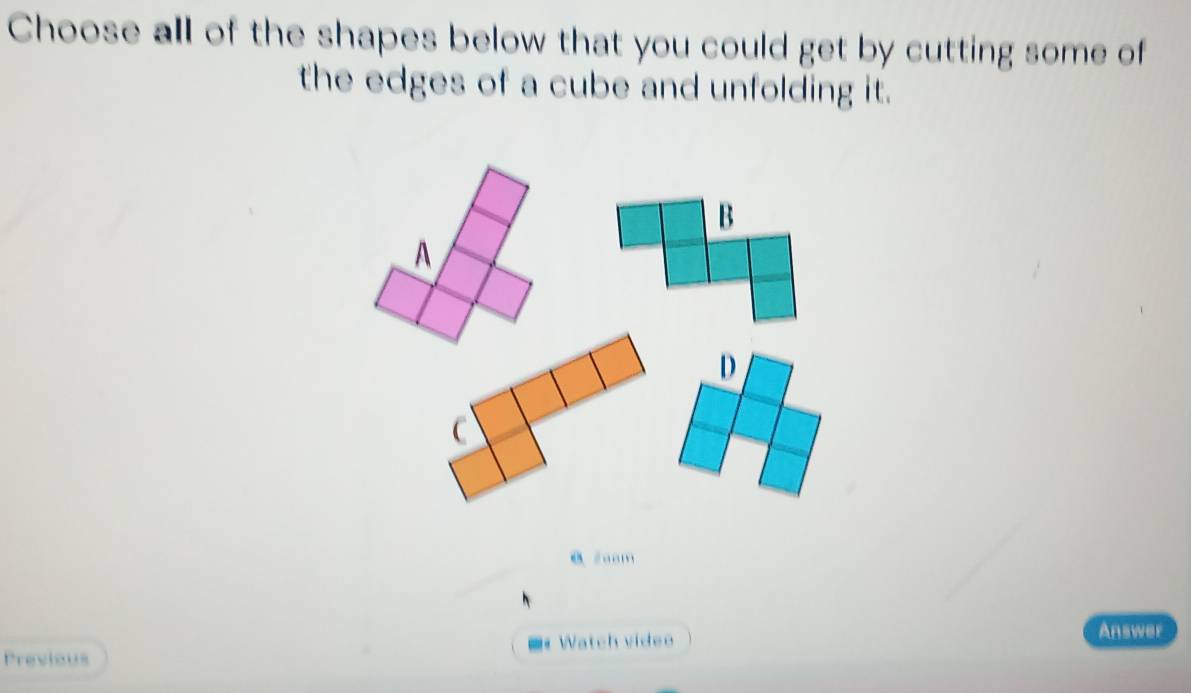 Choose all of the shapes below that you could get by cutting some of 
the edges of a cube and unfolding it. 
0 zoom 
Previous ■ Watch video 
Answer