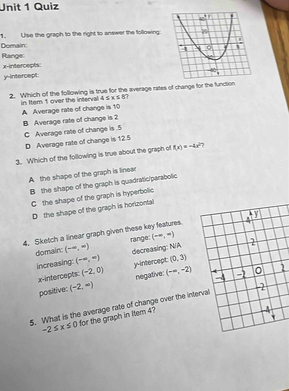 Use the graph to the right to answer the following:
Domain: 
Range:
x-intercepts:
y-intercept:
2. Which of the following is true for the average rates of change for the function
in Item 1 over the interval 4≤ x≤ 8 ?
A Average rate of change is 10
B Average rate of change is 2
C Average rate of change is . 5
D Average rate of change is 12.5
3. Which of the following is true about the graph of f(x)=-4x^2 ?
A the shape of the graph is linear
B the shape of the graph is quadratic/parabolic
C the shape of the graph is hyperbolic
D the shape of the graph is horizontal
4. Sketch a linear graph given these key features.
domain: (-∈fty ,∈fty ) range: (-∈fty ,∈fty )
increasing: (-∈fty ,∈fty ) decreasing: N/A
x-intercepts: (-2,0) y-intercept: (0,3)
positive: (-2,∈fty ) negative: (-∈fty ,-2)
5. What is the average rate of change over the inte
-2≤ x≤ 0 for the graph in Item 4?