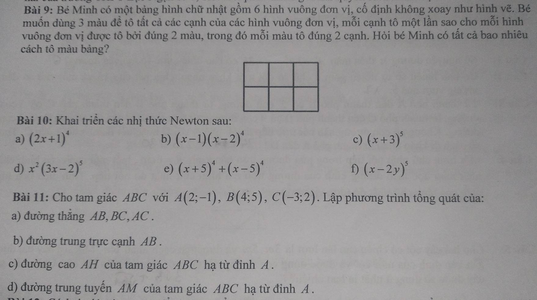 Bé Minh có một bảng hình chữ nhật gồm 6 hình vuông đơn vị, cố định không xoay như hình vẽ. Bé 
muốn dùng 3 màu đề tô tất cả các cạnh của các hình vuông đơn vị, mỗi cạnh tô một lần sao cho mỗi hình 
vuông đơn vị được tô bởi đúng 2 màu, trong đó mỗi màu tô đúng 2 cạnh. Hỏi bé Minh có tất cả bao nhiêu 
cách tô màu bảng? 
Bài 10: Khai triển các nhị thức Newton sau: 
a) (2x+1)^4 b) (x-1)(x-2)^4 c) (x+3)^5
d) x^2(3x-2)^5 e) (x+5)^4+(x-5)^4 f) (x-2y)^5
Bài 11: Cho tam giác ABC với A(2;-1), B(4;5), C(-3;2). Lập phương trình tổng quát của: 
a) đường thắng AB, BC, AC. 
b) đường trung trực cạnh AB. 
c) đường cao AH của tam giác ABC hạ từ đỉnh A. 
d) đường trung tuyến AM của tam giác ABC hạ từ đỉnh A.