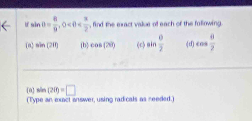 sin θ = 8/9 , 0 , find the exact value of each of the following. 
(a) sin (20) (b) cos (2θ ) (c) sin  θ /2  (d) cos  θ /2 
(a) sin (2θ )=□
(Type an exact answer, using radicals as needed.)