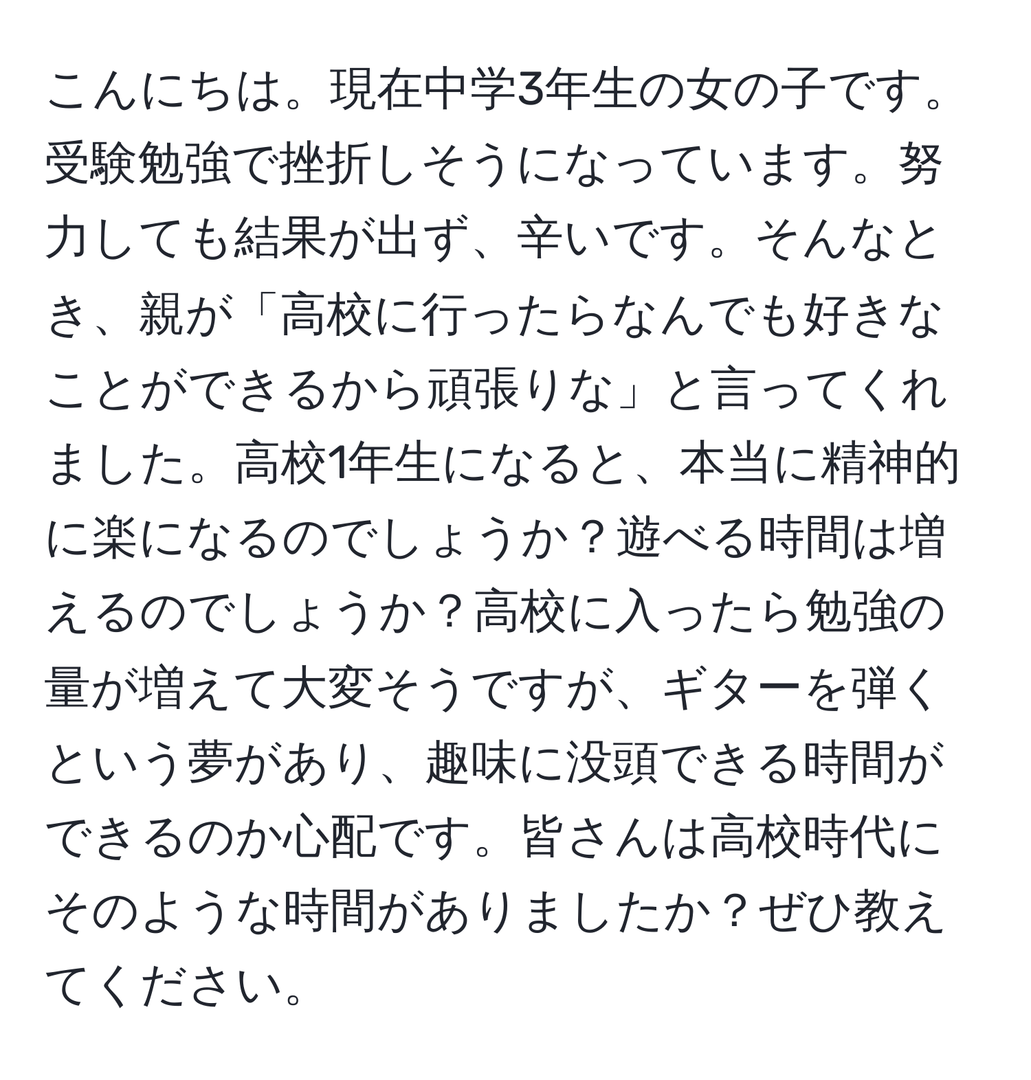 こんにちは。現在中学3年生の女の子です。受験勉強で挫折しそうになっています。努力しても結果が出ず、辛いです。そんなとき、親が「高校に行ったらなんでも好きなことができるから頑張りな」と言ってくれました。高校1年生になると、本当に精神的に楽になるのでしょうか？遊べる時間は増えるのでしょうか？高校に入ったら勉強の量が増えて大変そうですが、ギターを弾くという夢があり、趣味に没頭できる時間ができるのか心配です。皆さんは高校時代にそのような時間がありましたか？ぜひ教えてください。