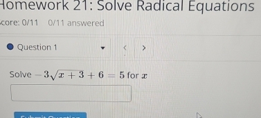 Homework 21: Solve Radical Equations 
core: 0/11 0/11 answered 
Question 1 > 
Solve -3sqrt(x+3)+6=5 for x