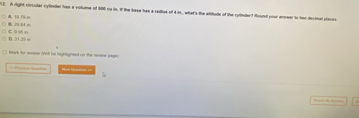 A right circular cylinder has a volume of 500 cu in. If the base has a radius of 4 in., what's the altitude of the cylinder? Round your answer to two decimal places.
A. 19 79 in
B. 29.84 in
C. 9 95 in
D. 31.25 in
Mark for review (Will be highlighted on the review page)
== Previous Question Next Question ==
Rusiow My Annwers