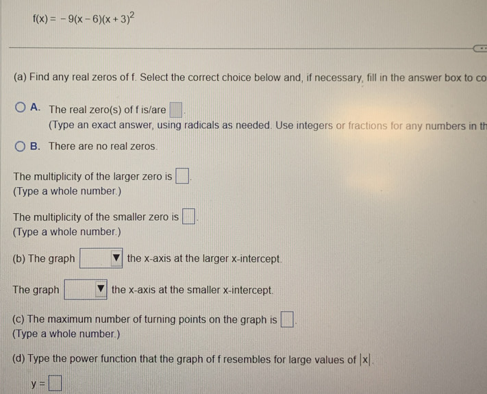 f(x)=-9(x-6)(x+3)^2
(a) Find any real zeros of f. Select the correct choice below and, if necessary, fill in the answer box to co
A. The real zero(s) of f is/are □. 
(Type an exact answer, using radicals as needed. Use integers or fractions for any numbers in th
B. There are no real zeros.
The multiplicity of the larger zero is □. 
(Type a whole number.)
The multiplicity of the smaller zero is □. 
(Type a whole number.)
(b) The graph □ the x-axis at the larger x-intercept.
_  
The graph □ 11:1 the x-axis at the smaller x-intercept.
(c) The maximum number of turning points on the graph is □. 
(Type a whole number.)
(d) Type the power function that the graph of f resembles for large values of |x|.
y=□