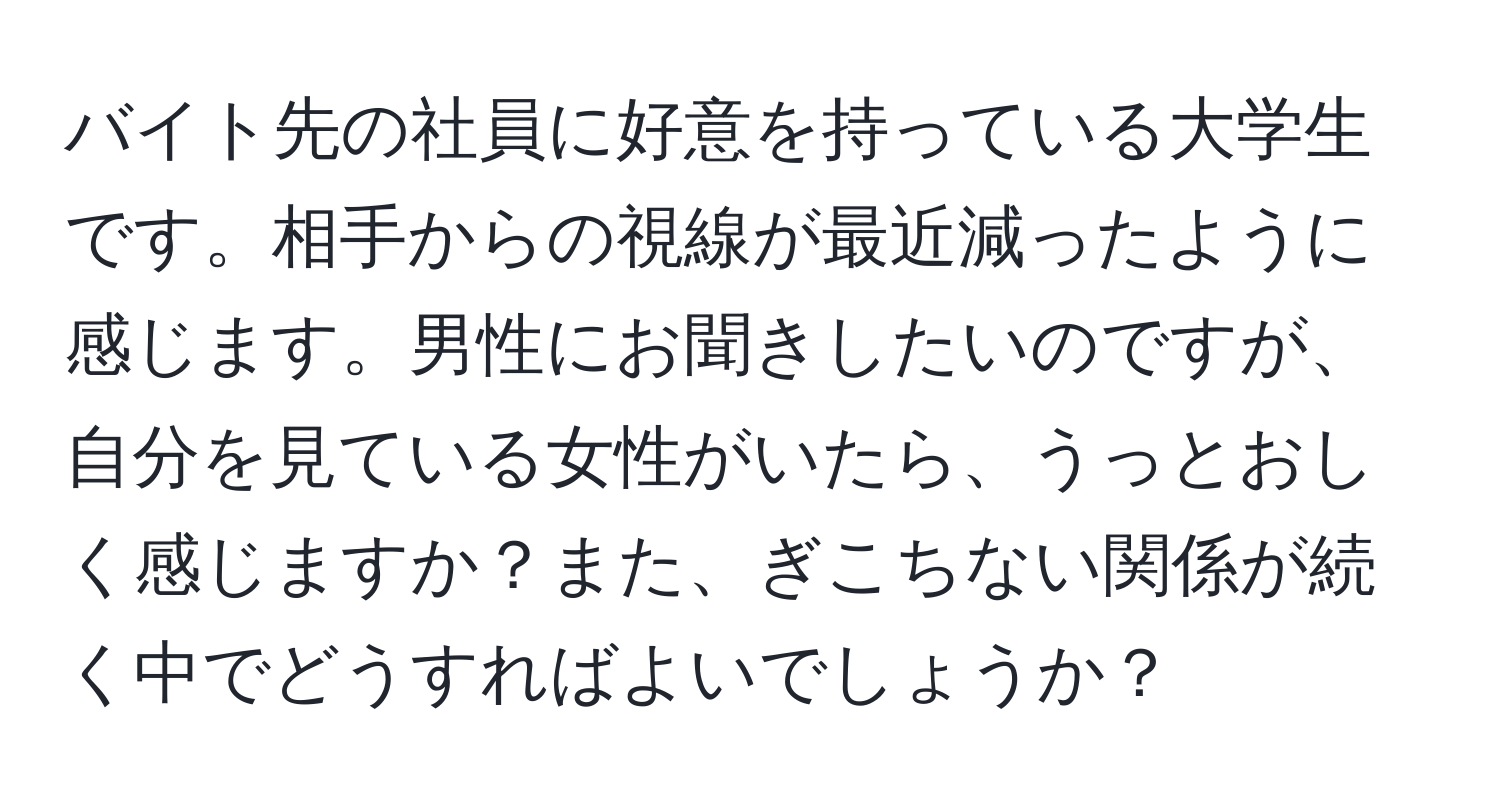 バイト先の社員に好意を持っている大学生です。相手からの視線が最近減ったように感じます。男性にお聞きしたいのですが、自分を見ている女性がいたら、うっとおしく感じますか？また、ぎこちない関係が続く中でどうすればよいでしょうか？